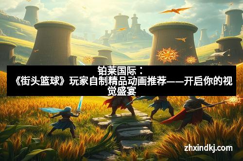 铂莱国际:《街头篮球》玩家自制精品动画推荐——开启你的视觉盛宴